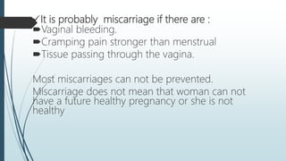 It is probably miscarriage if there are :
Vaginal bleeding.
Cramping pain stronger than menstrual
Tissue passing through the vagina.
Most miscarriages can not be prevented.
Miscarriage does not mean that woman can not
have a future healthy pregnancy or she is not
healthy
 