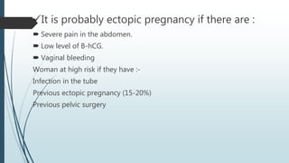 It is probably ectopic pregnancy if there are :
 Severe pain in the abdomen.
 Low level of B-hCG.
 Vaginal bleeding
Woman at high risk if they have :-
Infection in the tube
Previous ectopic pregnancy (15-20%)
Previous pelvic surgery
 