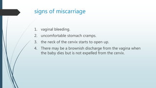 signs of miscarriage
1. vaginal bleeding.
2. uncomfortable stomach cramps.
3. the neck of the cervix starts to open up.
4. There may be a brownish discharge from the vagina when
the baby dies but is not expelled from the cervix.
 