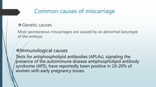 Common causes of miscarriage
Genetic causes
Most spontaneous miscarriages are caused by an abnormal karyotype
of the embryo.
Immunological causes
Tests for antiphospholipid antibodies (APLAs), signaling the
presence of the autoimmune disease antiphospholipid antibody
syndrome (APS), have reportedly been positive in 10-20% of
women with early pregnancy losses.
 