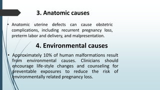 3. Anatomic causes
• Anatomic uterine defects can cause obstetric
complications, including recurrent pregnancy loss,
preterm labor and delivery, and malpresentation.
4. Environmental causes
• Approximately 10% of human malformations result
from environmental causes. Clinicians should
encourage life-style changes and counseling for
preventable exposures to reduce the risk of
environmentally related pregnancy loss.
 