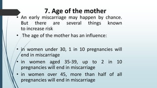 7. Age of the mother
• An early miscarriage may happen by chance.
But there are several things known
to increase risk
• The age of the mother has an influence:
• in women under 30, 1 in 10 pregnancies will
end in miscarriage
• in women aged 35-39, up to 2 in 10
pregnancies will end in miscarriage
• in women over 45, more than half of all
pregnancies will end in miscarriage
 
