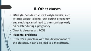 8. Other causes
• Lifestyle. Self-destructive lifestyle habits, such
as drug abuse, alcohol use during pregnancy,
and smoking can all lead to a miscarriage early
on or later during a pregnancy.
• Chronic diseases as : PCOS
• Placental problems
• If there's a problem with the development of
the placenta, it can also lead to a miscarriage.
 