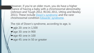 However, if you're an older mum, you do have a higher
chance of having a baby with a chromosomal abnormality
(Johnson and Tough 2012, RCOG 2011, Utting and Bewley
2011). These include Down's syndrome and the rarer
chromosomal condition Edwards' syndrome.
The risk of Down's syndrome, according to age, is:
age 20: one in 1,500
age 30: one in 900
age 40: one in 100
age 45: one in 50 or greater
 