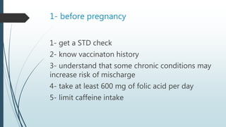 1- before pregnancy
1- get a STD check
2- know vaccinaton history
3- understand that some chronic conditions may
increase risk of mischarge
4- take at least 600 mg of folic acid per day
5- limit caffeine intake
 