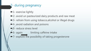 2- during pregnancy
1- exercise lightly
2- avoid un pasteurized dairy products and raw meat
3- refrain from using tobacco,alcohol or illegal drugs
4- avoid radiation and poisons
5- reduce stress level
6- again limiting caffeine intake
7- explore the possibility of taking progesterone
 