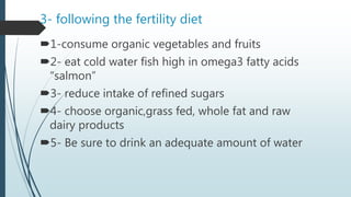 3- following the fertility diet
1-consume organic vegetables and fruits
2- eat cold water fish high in omega3 fatty acids
“salmon”
3- reduce intake of refined sugars
4- choose organic,grass fed, whole fat and raw
dairy products
5- Be sure to drink an adequate amount of water
 
