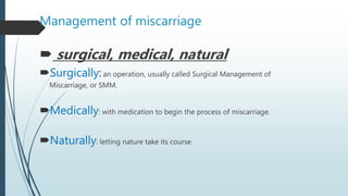 Management of miscarriage
 surgical, medical, natural
Surgically:an operation, usually called Surgical Management of
Miscarriage, or SMM.
Medically: with medication to begin the process of miscarriage.
Naturally: letting nature take its course
 