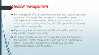 Medical management
 Some hospitals offer a combination of pills and vaginal pessaries
which can “kick-start” the process of a delayed or missed
miscarriage. Some women experience quite severe abdominal
cramps as well as heavy bleeding with this option, but they may
prefer this to an operation.
 If your baby has died after about 14 or 15 weeks, you are most
likely to be managed medically.
 Hospitals sometimes differ in the way they give the treatment –
for example, whether treatment is carried out in hospital or at
home. In all cases, though, they should give you clear
information about what to expect.
 