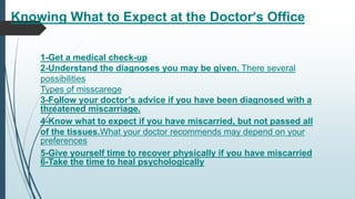 Knowing What to Expect at the Doctor’s Office
1-Get a medical check-up
2-Understand the diagnoses you may be given. There several
possibilities
Types of misscarege
3-Follow your doctor’s advice if you have been diagnosed with a
threatened miscarriage.
4-Know what to expect if you have miscarried, but not passed all
of the tissues.What your doctor recommends may depend on your
preferences
5-Give yourself time to recover physically if you have miscarried
6-Take the time to heal psychologically
 