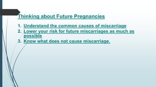 Thinking about Future Pregnancies
1. Understand the common causes of miscarriage
2. Lower your risk for future miscarriages as much as
possible
3. Know what does not cause miscarriage.
 