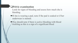 Pelvic examination
Look for signs of bleeding and assess how much she is
bleeding.
If she is wearing a pad, note if the pad is soaked or if her
underwear is stained.
You should note if there is active bleeding with blood
trickling as this is a sign of a significant bleed
 