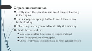 Speculum examination
Gently insert the speculum and see if there is bleeding
in the vagina.
Use a sponge on sponge holder to see if there is any
fresh bleeding.
If bleeding is seen you need to identify if it is heavy.
Check the cervical os:
look to see whether the external os is open or closed.
look for any products of conception.
Check for any local lesion such as a polyp or cervical erosion
 