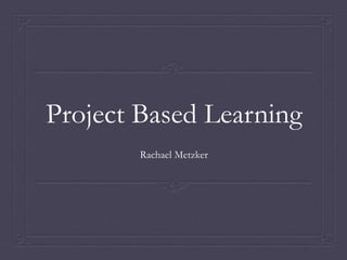 Project Based Learning
Rachael Metzker
 