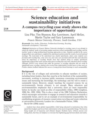 The Emerald Research Register for this journal is available at
http://www.emeraldinsight.com/researchregister

IJSHE
4,3

218

The current issue and full text archive of this journal is available at
http://www.emeraldinsight.com/1467-6370.htm

Science education and
sustainability initiatives
A campus recycling case study shows the
importance of opportunity
Lisa Pike, Tim Shannon, Kay Lawrimore, April McGee,
Martin Taylor and Gary Lamoreaux
Francis Marion University, Florence, South Carolina, USA
Keywords Case studies, Education, Problem-based learning, Recycling,
Sustainable development, Universities
Abstract Instructors at Francis Marion University developed a recycling course in an attempt to
satisfy the students’ goals of increasing campus awareness about sustainability and recycling, and the
teachers’ goals of using problem-based learning approaches in class. Students enrolled in the course
designed their own experiment, completed the experiment and presented the results at several national
meetings. The focal point of the experiment was student apartments, where some students were
provided with recycling bins, some were not, and some were provided with both bins and education
about the importance of recycling. Results show that students living in campus apartments
signiﬁcantly reduced their waste stream when given recycling bins and some education about recycling.
Although ANOVA tests showed that while the presence of recycling education did not result in
signiﬁcantly more recycling, students who received bins (opportunity) recycled more as time went on.
Positive student feedback indicated the success of using project-based learning to teach sustainability.

International Journal of Sustainability
in Higher Education
Vol. 4 No. 3, 2003
pp. 218-229
q MCB UP Limited
1467-6370
DOI 10.1108/14676370310485410

Background
If it is the role of colleges and universities to educate members of society,
including future leaders, then they must be at the forefront of the sustainability
movement, working to increase public awareness concerning environmental
issues and increasing the knowledge, the technology and the will to create a
sustainable future. However, simply teaching the required courses for an
environmentally literate citizenry is not enough. Many educators and
environmentalists emphasize that a university must act more responsibly
before its faculty can teach an ethic of responsibility (Allen, 1999; Creighton,
1998; Orr, 1992, 1994). This is also a tenet of the 1990 Talloires Declaration,
which encourages universities to engage in research and education towards a
sustainable future, and to set an example of environmental responsibility by
establishing programs of resource conservation recycling and waste reduction
at universities (University Leaders for a Sustainable Future, 1999).
David Orr (1994) states:
. . . students hear about global responsibility while being educated in institutions that often
spend their budgets and invest their endowments in the most irresponsible things. The lessons
being taught are of hypocrisy and ultimate despair. Students learn, without anyone ever
telling them, that they are helpless to overcome the frightening gap between ideals and reality.

 
