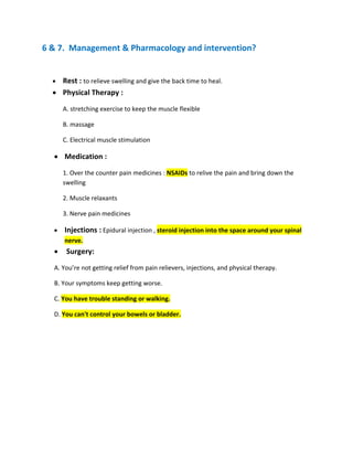 6 & 7. Management & Pharmacology and intervention?
• Rest : to relieve swelling and give the back time to heal.
• Physical Therapy :
A. stretching exercise to keep the muscle flexible
B. massage
C. Electrical muscle stimulation
• Medication :
1. Over the counter pain medicines : NSAIDs to relive the pain and bring down the
swelling
2. Muscle relaxants
3. Nerve pain medicines
• Injections : Epidural injection , steroid injection into the space around your spinal
nerve.
• Surgery:
A. You’re not getting relief from pain relievers, injections, and physical therapy.
B. Your symptoms keep getting worse.
C. You have trouble standing or walking.
D. You can't control your bowels or bladder.
 