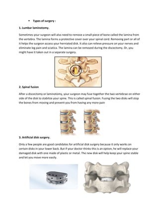 § Types of surgery :
1. Lumbar laminotomy.
Sometimes your surgeon will also need to remove a small piece of bone called the lamina from
the vertebra. The lamina forms a protective cover over your spinal cord. Removing part or all of
it helps the surgeon access your herniated disk. It also can relieve pressure on your nerves and
eliminate leg pain and sciatica. The lamina can be removed during the discectomy. Or, you
might have it taken out in a separate surgery.
2. Spinal fusion
After a discectomy or laminotomy, your surgeon may fuse together the two vertebrae on either
side of the disk to stabilize your spine. This is called spinal fusion. Fusing the two disks will stop
the bones from moving and prevent you from having any more pain
3. Artificial disk surgery.
Only a few people are good candidates for artificial disk surgery because it only works on
certain disks in your lower back. But if your doctor thinks this is an option, he will replace your
damaged disk with one made of plastic or metal. The new disk will help keep your spine stable
and let you move more easily.
 