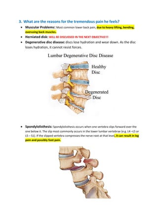 3. What are the reasons for the tremendous pain he feels?
• Muscular Problems: Most common lower back pain, due to heavy lifting, bending,
overusing back muscles.
• Herniated disk: WILL BE DISCUSSED IN THE NEXT OBJECTIVE!!!
• Degenerative disc disease: discs lose hydration and wear down. As the disc
loses hydration, it cannot resist forces.
• Spondylolisthesis: Spondylolisthesis occurs when one vertebra slips forward over the
one below it. The slip most commonly occurs in the lower lumbar vertebrae (e.g. L4 –L5 or
L5 – S1). If the slipped vertebra compresses the nerve root at that level, it can result in leg
pain and possibly foot pain.
 