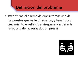 Definición del problema
• Javier tiene el dilema de qué si tomar uno de
los puestos que ya le ofrecieron, y tener poco
crecimiento en ellas; o arriesgarse y esperar la
respuesta de las otras dos empresas.
 