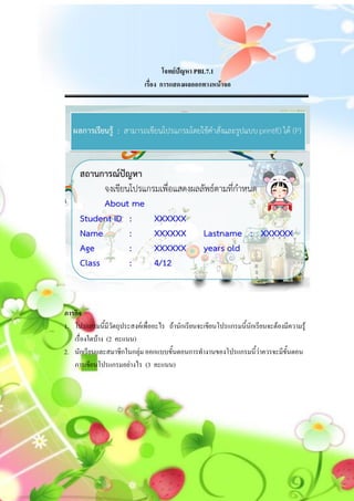 โจทย์ปัญหา PBL7.1
                             เรื่อง การแสดงผลออกทางหน้าจอ




ภารกิจ
1. โปรแกรมนี้มีวัตถุประสงค์เพื่ออะไร ถ้านักเรียนจะเขียนโปรแกรมนี้นักเรียนจะต้องมีความรู้
   เรื่องใดบ้าง (2 คะแนน)
2. นักเรียนและสมาชิกในกลุ่ม ออกแบบขั้นตอนการทางานของโปรแกรมนี้ว่าควรจะมีขั้นตอน
   การเขียนโปรแกรมอย่างไร (3 คะแนน)
 