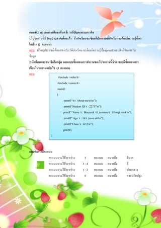 ตอนที่ 2 สรุปผลการศึกษาค้นคว้า / แก้ปัญหาตามภารกิจ
1.โปรแกรมนี้มีวัตถุประสงค์เพื่ออะไร ถ้านักเรียนจะเขียนโปรแกรมนี้นักเรียนจะต้องมีความรู้เรื่อง
ใดบ้าง (2 คะแนน)
ตอบ มีวัตถุประสงค์เพื่อแสดงประวัตินักเรียน จะต้องมีความรู้เรื่องprintf()และฟังก์ชันการรับ
ข้อมูล
2.นักเรียนและสมาชิกในกลุ่ม ออกแบบขั้นตอนการทางานของโปรแกรมนี้ว่าควรจะมีขั้นตอนการ
เขียนโปรแกรมอย่างไร (3 คะแนน)
ตอบ
                        #include <stdio.h>
                       #include <conio.h>
                       main()
                      {
                             printf(“tt About mettn”);
                             printf(“Student ID t : 22737n”);
                            printf(“ Name t : Benjaruk t Lastnamet : Klongkratokn”);
                             printf(“ Age t : 16t years oldn”);
                             printf(“Class t : 4/12n”);
                            getch();
                  }


เกณฑ์การให้คะแนน
              คะแนนรวมได้ระหว่าง             5       คะแนน      หมายถึง         ดีมาก
              คะแนนรวมได้ระหว่าง            3-4      คะแนน      หมายถึง         ดี
              คะแนนรวมได้ระหว่าง            1-2      คะแนน      หมายถึง         ปานกลาง
              คะแนนรวมได้ระหว่าง             0       คะแนน      หมายถึง         ควรปรับปรุง
 