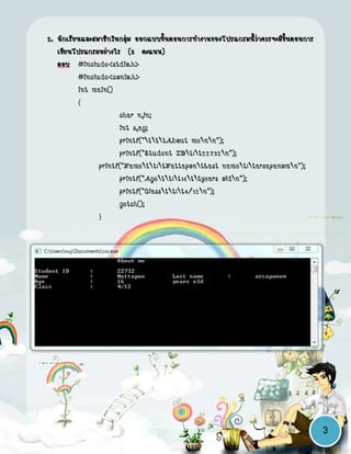 2. นักเรียนและสมาชิกในกลุ่ม ออกแบบขั้นตอนการทางานของโปรแกรมนี้ว่าควรจะมีขั้นตอนการ
      เขียนโปรแกรมอย่างไร (3 คะแนน)
      ตอบ #include<stdio.h>
             #include<conio.h>
             int main()
             {
                         char n,ln;
                         int s,ag;
                         printf("tttAbout menn");
                         printf("Student IDt:t22732n");
                   printf("Namett:tNattapontLast namet:tarsapanomn");
                         printf("Agett:t16ttyears oldn");
                         printf("Classtt:t4/12n");
                         getch();
                   }




     สาหรับขั้นตอนการเขียนโปรแกรม มี การวิเคราะห์สิ่งที่ต้องการ,เขียนผังงาน และทดสอบ
โปรแกรม




                                                                                        3
 