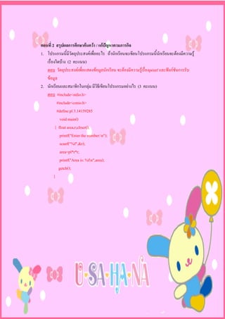 ตอนที่ 2 สรุปผลการศึกษาคนควา / แกปญหาตามภารกิจ
1. โปรแกรมนี้มีวัตถุประสงคเพื่ออะไร ถานักเรียนจะเขียนโปรแกรมนี้นักเรียนจะตองมีความรู
   เรื่องใดบาง (2 คะแนน)
   ตอบ วัตถุประสงคเพื่อแสดงขอมูลนักเรียน จะตองมีความรูเรื่องprintf และฟงกชันการรับ
   ขอมูล
2. นักเรียนและสมาชิกในกลุม มีวิธีเขียนโปรแกรมอยางไร (3 คะแนน)
   ตอบ #include<stdio.h>
          #include<conio.h>
          #define pl 3.14159285
            void main()
         { float area,r;clrscr();
            printf("Enter the number:n");
            scanf("%f",&r);
            area=pl*r*r;
            printf("Area is: %fn",area);
           getch();
        }
 