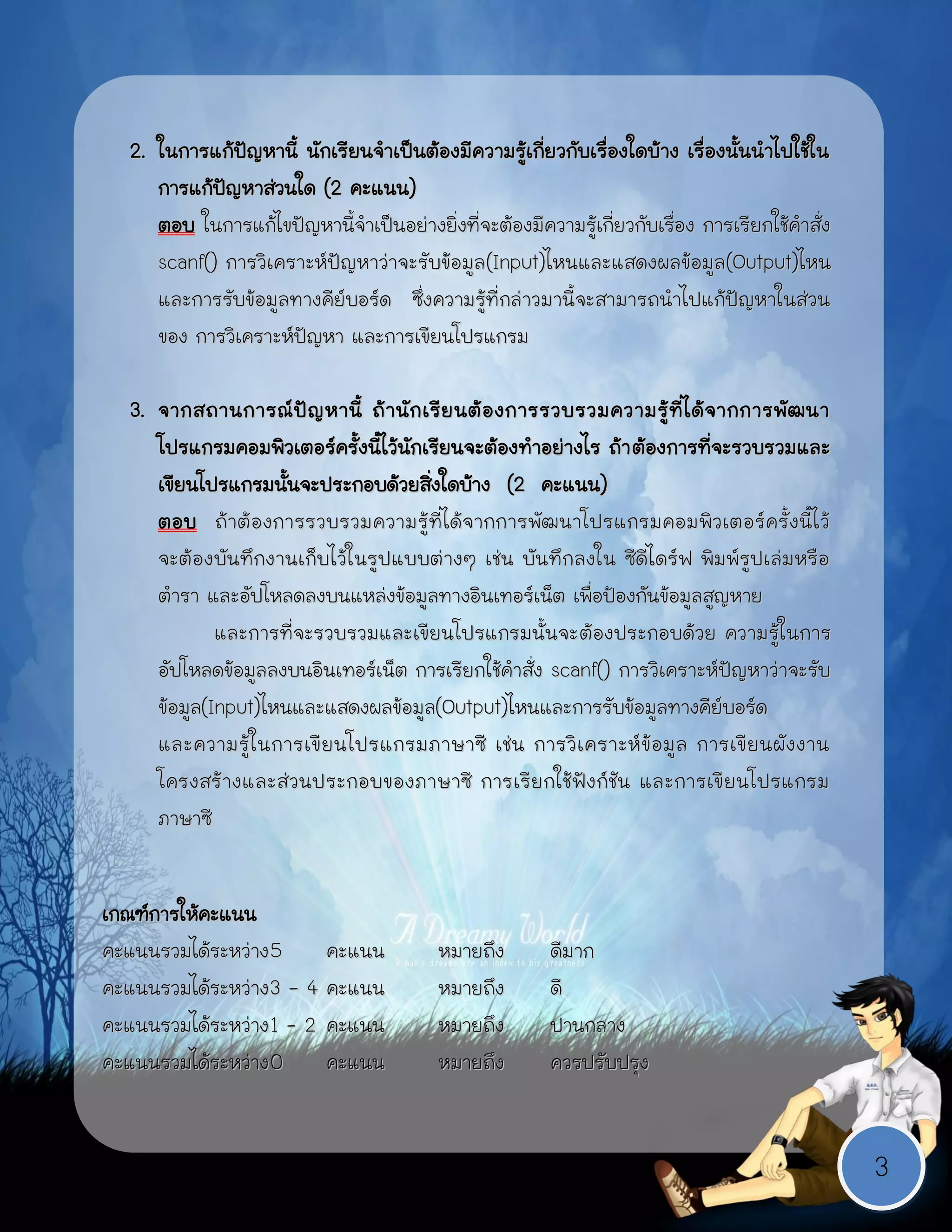 2. ในการแก้ปัญหานี้ นักเรียนจาเป็นต้องมีความรู้เกี่ยวกับเรื่องใดบ้าง เรื่องนั้นนาไปใช้ใน
     การแก้ปัญหาส่วนใด (2 คะแนน)
     ตอบ ในการแก้ไขปัญหานี้จาเป็นอย่างยิ่งที่จะต้องมีความรู้เกี่ยวกับเรื่อง การเรียกใช้คาสั่ง
     scanf() การวิเคราะห์ปัญหาว่าจะรับข้อมูล (Input)ไหนและแสดงผลข้อมูล(Output)ไหน
     และการรับข้อมูลทางคีย์บอร์ด ซึ่งความรู้ที่กล่าวมานี้จะสามารถนาไปแก้ปัญหาในส่วน
     ของ การวิเคราะห์ปัญหา และการเขียนโปรแกรม

  3. จากสถานการณ์ ปั ญ หานี้ ถ้ า นั ก เรี ย นต้ อ งการรวบรวมความรู้ ที่ ไ ด้ จ ากการพั ฒ นา
     โปรแกรมคอมพิวเตอร์ครั้งนี้ไว้นักเรียนจะต้องทาอย่างไร ถ้า ต้องการที่จะรวบรวมและ
     เขียนโปรแกรมนั้นจะประกอบด้วยสิ่งใดบ้าง (2 คะแนน)
     ตอบ ถ้าต้ องการรวบรวมความรู้ ที่ได้จากการพัฒ นาโปรแกรมคอมพิวเตอร์ครั้ งนี้ไ ว้
     จะต้อง บันทึกงานเก็บไว้ในรูปแบบต่างๆ เช่น บันทึกลงใน ซีดีไดร์ฟ พิมพ์รูปเล่มหรือ
     ตารา และอัปโหลดลงบนแหล่งข้อมูลทางอินเทอร์เน็ต เพื่อป้องกันข้อมูลสูญหาย
             และการที่จะรวบรวมและเขียนโปรแกรมนั้นจะ ต้องประกอบด้วย ความรู้ในการ
     อัปโหลดข้อมูลลงบนอินเทอร์เน็ต การเรียกใช้คาสั่ง scanf() การวิเคราะห์ปัญหาว่าจะรับ
     ข้อมูล(Input)ไหนและแสดงผลข้อมูล(Output)ไหนและการรับข้อมูลทางคีย์บอร์ด
     และความรู้ ใ นการเขี ยนโปรแกรมภาษาซี เช่ น การวิ เ คราะห์ ข้ อ มู ล การเขี ย นผั ง งาน
     โครงสร้ างและส่ วนประกอบของภาษาซี การเรีย กใช้ ฟัง ก์ชัน และการเขี ยนโปรแกรม
     ภาษาซี


เกณฑ์การให้คะแนน
คะแนนรวมได้ระหว่าง 5     คะแนน           หมายถึง        ดีมาก
คะแนนรวมได้ระหว่าง 3 - 4 คะแนน
                าง                       หมายถึง        ดี
คะแนนรวมได้ระหว่าง 1 - 2 คะแนน           หมายถึง        ปานกลาง
คะแนนรวมได้ระหว่าง 0     คะแนน           หมายถึง        ควรปรับปรุง


                                                                                                3
 