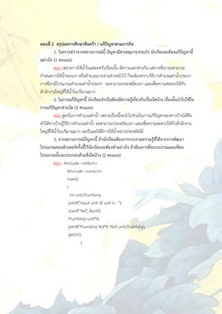 ตอนที่ 2 สรุปผลการศึกษาค้นคว้า / แก้ปัญหาตามภารกิจ
          1. วิเคราะห์ว่าจากสถานการณ์นี้ ปัญหามีสาเหตุมาจากอะไร นักเรียนจะต้องแก้ปัญหานี้
อย่างไร (1 คะแนน)
          ตอบ เพราะการใช้น้าในแต่ละครัวเรือนนั้น มีความแตกต่างกัน แต่การที่เราจะสามารถ
กาหนดการใช้น้าของเรา หรือคานวณรายจ่ายล่วงหน้าไว้ ก็จะต้องทราบวิธีการคานวณค่าน้าประปา
การที่เรามีโปรแกรมคานวณค่าน้าประปา จะสามารถประหยัดเวลา และเพื่อความสะดวกให้กับ
สานักงานใหญ่ที่ใช้น้าในปริมาณมาก
          2. ในการแก้ปัญหานี้ นักเรียนจาเป็นต้องมีความรู้เกี่ยวกับเรื่องใดบ้าง เรื่องนั้นนาไปใช้ใน
การแก้ปัญหาส่วนใด (2 คะแนน)
          ตอบ สูตรในการคานวณค่าน้า เพราะเรื่องนี้จะนาไปช่วยในการแก้ปัญหาของชาวบ้านได้คือ
ทาให้ชาวบ้านรู้วิธีการคานวณค่าน้า จะสามารถประหยัดเวลา และเพื่อความสะดวกให้กับสานักงาน
ใหญ่ที่ใช้น้าในปริมาณมาก จะเป็นผลให้มีการใช้น้าอย่างประหยัดได้
          3. จากสถานการณ์ปัญหานี้ ถ้านักเรียนต้องการรวบรวมความรู้ที่ได้จากการพัฒนา
โปรแกรมคอมพิวเตอร์ครั้งนี้ไว้นักเรียนจะต้องทาอย่างไร ถ้าต้องการที่จะรวบรวมและเขียน
โปรแกรมนั้นจะประกอบด้วยสิ่งใดบ้าง (2 คะแนน)
          ตอบ #include <stdio.h>
                  #include <conio.h>
                  main()
                  {
                     int unit,Plumbing;
                    printf("input unit of unit is : ");
                    scanf("%d", &unit);
                    Plumbing=unit*4;
                    printf("Plumbing %d*4 :%d",unit,Plumbing);
                    getch();
                            }
 