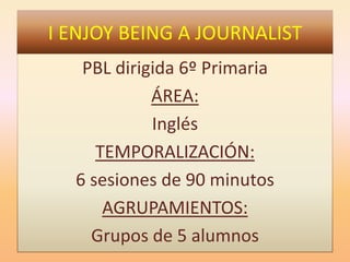 I ENJOY BEING A JOURNALIST
PBL dirigida 6º Primaria
ÁREA:
Inglés
TEMPORALIZACIÓN:
6 sesiones de 90 minutos
AGRUPAMIENTOS:
Grupos de 5 alumnos
 