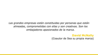 Las grandes empresas están constituidas por personas que están
alineadas, comprometidas con ellas y son creativas. Son los
embajadores apasionados de la marca.
David McNally
(Coautor de Sea su propia marca)
 