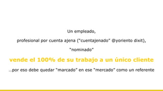 Un empleado,
profesional por cuenta ajena (“cuentajenado” @yoriento dixit),
“nominado”
vende el 100% de su trabajo a un único cliente
…por eso debe quedar “marcado” en ese “mercado” como un referente
 