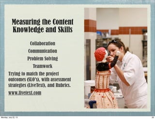 Measuring the Content
Knowledge and Skills
Collaboration
Communication
Problem Solving
Teamwork
Trying to match the project
outcomes (SLO’s), with assessment
strategies (LiveText), and Rubrics.
www.livetext.com
20Monday, July 22, 13
 
