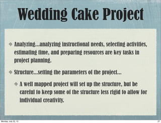 Wedding Cake Project
Analyzing...analyzing instructional needs, selecting activities,
estimating time, and preparing resources are key tasks in
project planning.
Structure...setting the parameters of the project...
A well mapped project will set up the structure, but be
careful to keep some of the structure less rigid to allow for
individual creativity.
27Monday, July 22, 13
 