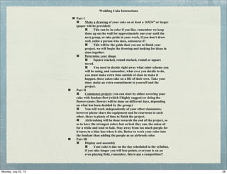 Wedding Cake Instructions
Part I
Make a drawing of your cake on at least a 16X24” or larger
(paper will be provided)
This can be in color if you like, remember we keep
these up on the wall for approximately one year until the
next group, so take pride in your work, if you don’t draw
well, enlist a person who does, outsource it!
This will be the guide that you use to finish your
project, we will begin the drawing and looking for ideas in
class together.
Determine your shape
Square stacked, round stacked, round or square
tiered.
You need to decide right away what color scheme you
will be using, and remember, what ever you decide to do,
you must make extra time outside of class to make it
happen, these cakes take on a life of their own. Take your
time; make an extra commitment to yourself and the
project.
Part II
Commence project: you can start by either covering your
cake with fondant first (which I highly suggest) or doing the
flowers (note: flowers will be done on different days, depending
on what has been decided by the group.)
You will work independently of your other classmates;
however please share the equipment and be courteous to each
other, there is plenty of time to finish the project.
Airbrushing will be done towards the end of the project, so
as to have the strongest colors last as best they can, the cakes sit
for a while and tend to fade. Stay away from too much purple for
it turns to a blue hue when it sits. Better to work your color into
the fondant than adding the purple as an airbrush color.
Part III
Display and assembly
Your cake is due on the day scheduled in the syllabus,
if you take longer you will lose points, everyone is on an
even playing field, remember, this is not a competition!!
28Monday, July 22, 13
 