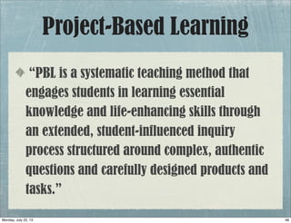 Project-Based Learning
“PBL is a systematic teaching method that
engages students in learning essential
knowledge and life-enhancing skills through
an extended, student-influenced inquiry
process structured around complex, authentic
questions and carefully designed products and
tasks.”
48Monday, July 22, 13
 