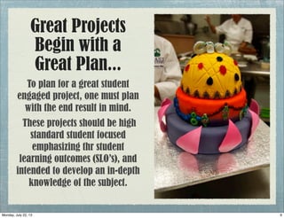 Great Projects
Begin with a
Great Plan...
To plan for a great student
engaged project, one must plan
with the end result in mind.
These projects should be high
standard student focused
emphasizing thr student
learning outcomes (SLO’s), and
intended to develop an in-depth
knowledge of the subject.
9Monday, July 22, 13
 