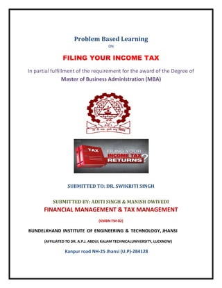 Problem Based Learning
ON
FILING YOUR INCOME TAX
In partial fulfillment of the requirement for the award of the Degree of
Master of Business Administration (MBA)
SUBMITTED TO: DR. SWIKRITI SINGH
SUBMITTED BY: ADITI SINGH & MANISH DWIVEDI
FINANCIAL MANAGEMENT & TAX MANAGEMENT
(KMBN FM-02)
BUNDELKHAND INSTITUTE OF ENGINEERING & TECHNOLOGY, JHANSI
(AFFILIATED TO DR. A.P.J. ABDUL KALAM TECHNICALUNIVERSITY, LUCKNOW)
Kanpur road NH-25 Jhansi (U.P)-284128
 