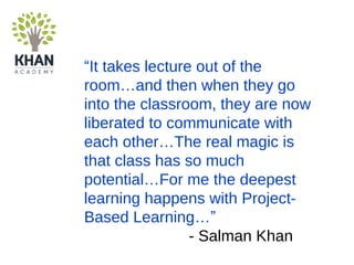“It takes lecture out of the
room…and then when they go
into the classroom, they are now
liberated to communicate with
each other…The real magic is
that class has so much
potential…For me the deepest
learning happens with Project-
Based Learning…”
- Salman Khan
 
