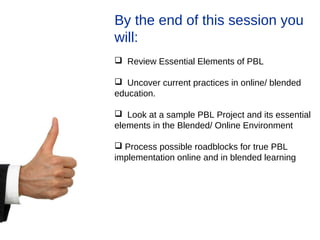 By the end of this session you
will:
 Review Essential Elements of PBL
 Uncover current practices in online/ blended
education.
 Look at a sample PBL Project and its essential
elements in the Blended/ Online Environment
 Process possible roadblocks for true PBL
implementation online and in blended learning
 