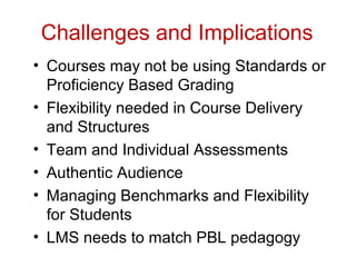Challenges and Implications
• Courses may not be using Standards or
Proficiency Based Grading
• Flexibility needed in Course Delivery
and Structures
• Team and Individual Assessments
• Authentic Audience
• Managing Benchmarks and Flexibility
for Students
• LMS needs to match PBL pedagogy
 