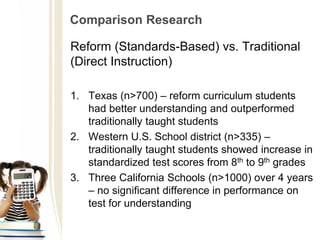 Comparison Research
Reform (Standards-Based) vs. Traditional
(Direct Instruction)
1. Texas (n>700) – reform curriculum students
had better understanding and outperformed
traditionally taught students
2. Western U.S. School district (n>335) –
traditionally taught students showed increase in
standardized test scores from 8th to 9th grades
3. Three California Schools (n>1000) over 4 years
– no significant difference in performance on
test for understanding
 