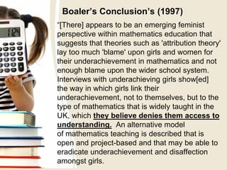 Boaler’s Conclusion’s (1997)
“[There] appears to be an emerging feminist
perspective within mathematics education that
suggests that theories such as 'attribution theory'
lay too much 'blame' upon girls and women for
their underachievement in mathematics and not
enough blame upon the wider school system.
Interviews with underachieving girls show[ed]
the way in which girls link their
underachievement, not to themselves, but to the
type of mathematics that is widely taught in the
UK, which they believe denies them access to
understanding. An alternative model
of mathematics teaching is described that is
open and project-based and that may be able to
eradicate underachievement and disaffection
amongst girls.
 
