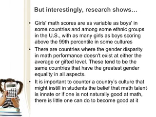 But interestingly, research shows…
• Girls' math scores are as variable as boys' in
some countries and among some ethnic groups
in the U.S., with as many girls as boys scoring
above the 99th percentile in some cultures
• There are countries where the gender disparity
in math performance doesn't exist at either the
average or gifted level. These tend to be the
same countries that have the greatest gender
equality in all aspects.
• It is important to counter a country’s culture that
might instill in students the belief that math talent
is innate or if one is not naturally good at math,
there is little one can do to become good at it
 