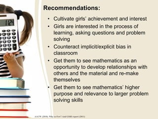 Recommendations:
• Cultivate girls’ achievement and interest
• Girls are interested in the process of
learning, asking questions and problem
solving
• Counteract implicit/explicit bias in
classroom
• Get them to see mathematics as an
opportunity to develop relationships with
others and the material and re-make
themselves
• Get them to see mathematics’ higher
purpose and relevance to larger problem
solving skills
AAUW (2010). Why so Few? And GSRI report (2011)
 