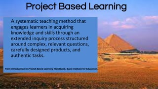 A systematic teaching method that
engages learners in acquiring
knowledge and skills through an
extended inquiry process structured
around complex, relevant questions,
carefully designed products, and
authentic tasks.
From Introduction to Project Based Learning Handbook, Buck Institute for Education.
Project Based Learning
 