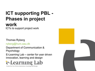 ICT supporting PBL -
Phases in project
work
ICTs to support project work



Thomas Ryberg
ryberg@hum.aau.dk
Department of Communication &
Psychology
E-Learning Lab – center for user driven
innovation, learning and design
 