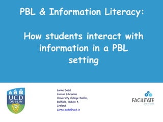 PBL & Information Literacy:

How students interact with
   information in a PBL
         setting


        Lorna Dodd
        Liaison Librarian
        University College Dublin,
        Belfield, Dublin 4,
        Ireland
        Lorna.dodd@ucd.ie
 