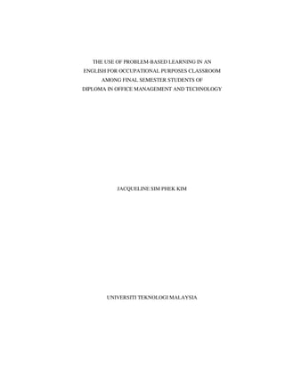 THE USE OF PROBLEM-BASED LEARNING IN AN
ENGLISH FOR OCCUPATIONAL PURPOSES CLASSROOM
     AMONG FINAL SEMESTER STUDENTS OF
DIPLOMA IN OFFICE MANAGEMENT AND TECHNOLOGY




           JACQUELINE SIM PHEK KIM




       UNIVERSITI TEKNOLOGI MALAYSIA
 