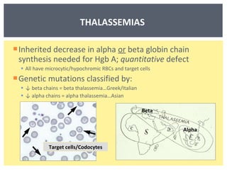 Inherited decrease in alpha  or  beta globin chain synthesis needed for Hgb A;  quantitative  defect All have microcytic/hypochromic RBCs and target cells Genetic mutations classified by: ↓  beta chains = beta thalassemia…Greek/Italian ↓  alpha chains = alpha thalassemia…Asian THALASSEMIAS  Target cells/Codocytes Beta Alpha 